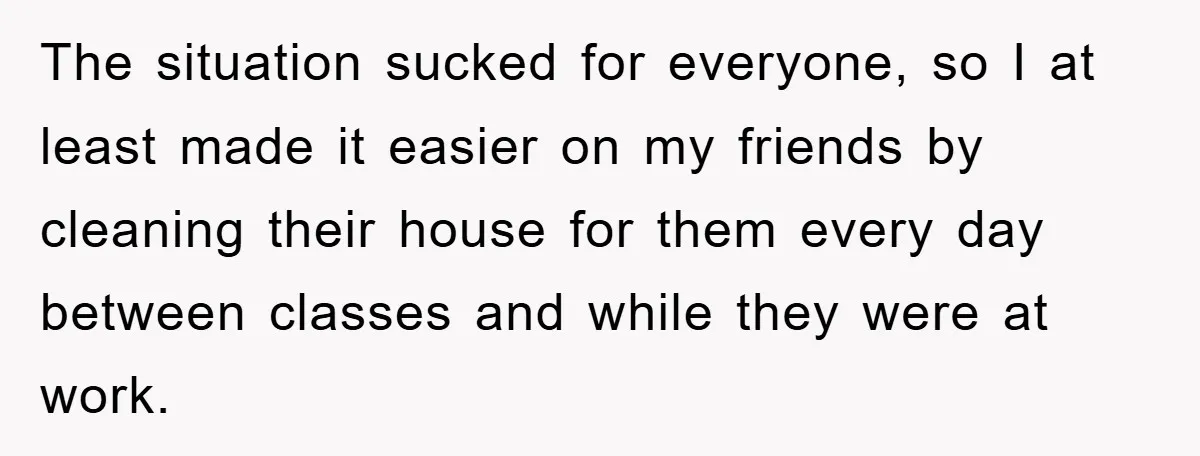 The situation sucked for everyone, so I at least made it easier on my friends by cleaning their house for them every day between classes and while they were at...