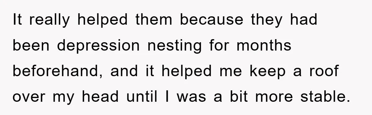 It really helped them because they had been depression nesting for months beforehand, and it helped me keep a roof over my head until I was a bit more stable.