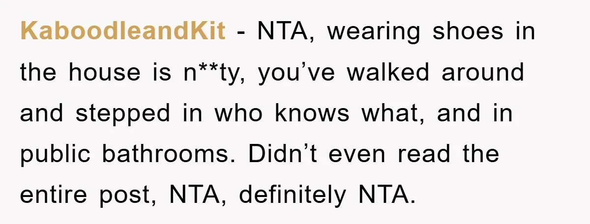 KaboodleandKit − NTA, wearing shoes in the house is n**ty, you’ve walked around and stepped in who knows what, and in public bathrooms. Didn’t even read the entire post, NTA,...