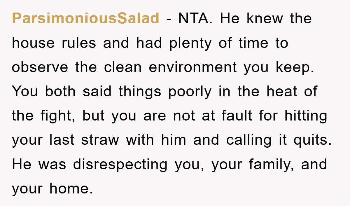ParsimoniousSalad − NTA. He knew the house rules and had plenty of time to observe the clean environment you keep. You both said things poorly in the heat of the...