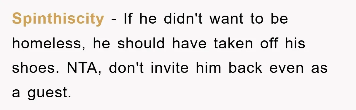 Spinthiscity − If he didn't want to be homeless, he should have taken off his shoes. NTA, don't invite him back even as a guest.