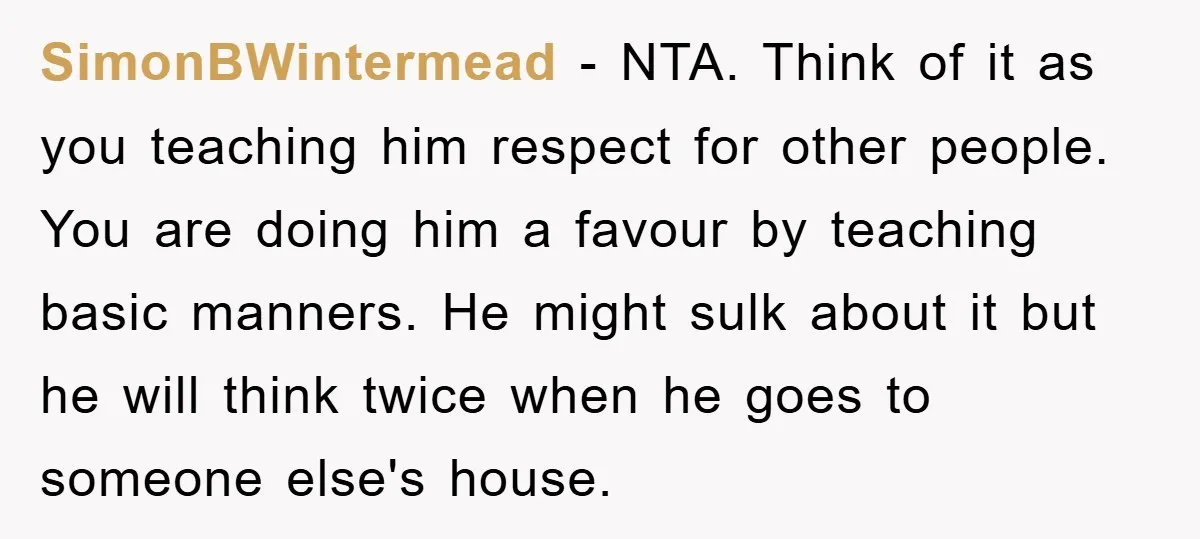 SimonBWintermead − NTA. Think of it as you teaching him respect for other people. You are doing him a favour by teaching basic manners. He might sulk about it but...