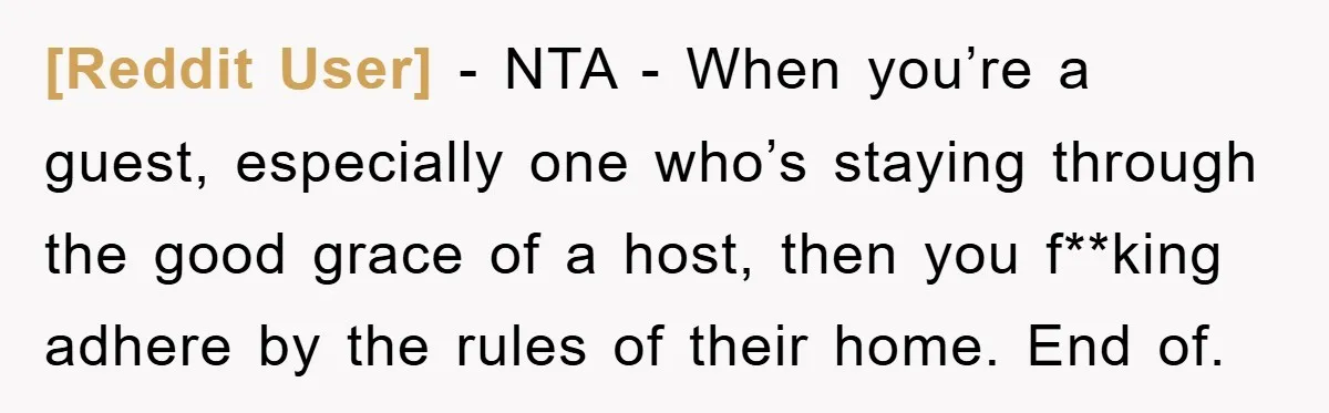[Reddit User] − NTA - When you’re a guest, especially one who’s staying through the good grace of a host, then you f**king adhere by the rules of their home....