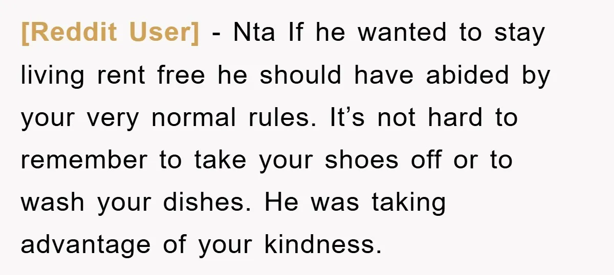 [Reddit User] − Nta If he wanted to stay living rent free he should have abided by your very normal rules. It’s not hard to remember to take your shoes...
