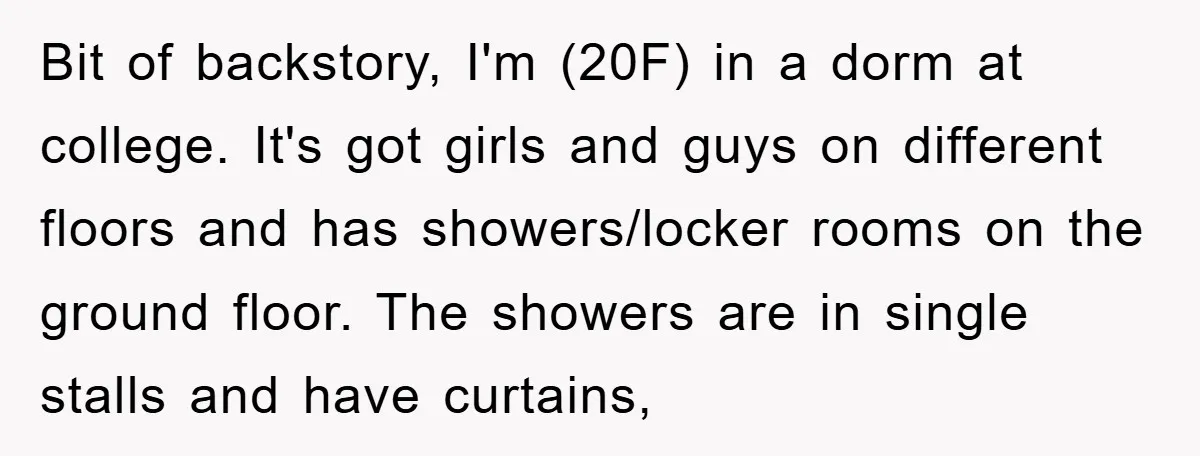 Bit of backstory, I'm (20F) in a dorm at college. It's got girls and guys on different floors and has showers/locker rooms on the ground floor. The showers are in...