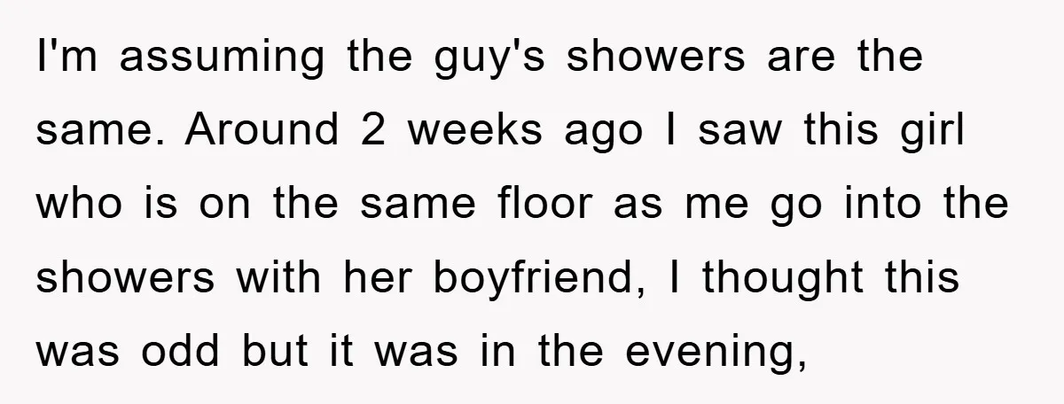 I'm assuming the guy's showers are the same. Around 2 weeks ago I saw this girl who is on the same floor as me go into the showers with her...