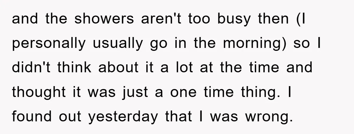 and the showers aren't too busy then (I personally usually go in the morning) so I didn't think about it a lot at the time and thought it was just...