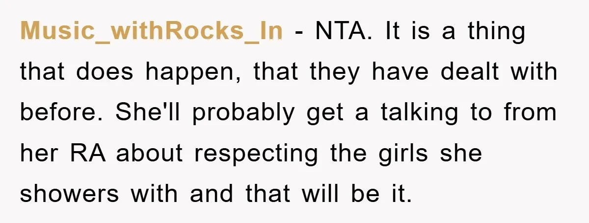 Music_withRocks_In − NTA. It is a thing that does happen, that they have dealt with before. She'll probably get a talking to from her RA about respecting the girls she...