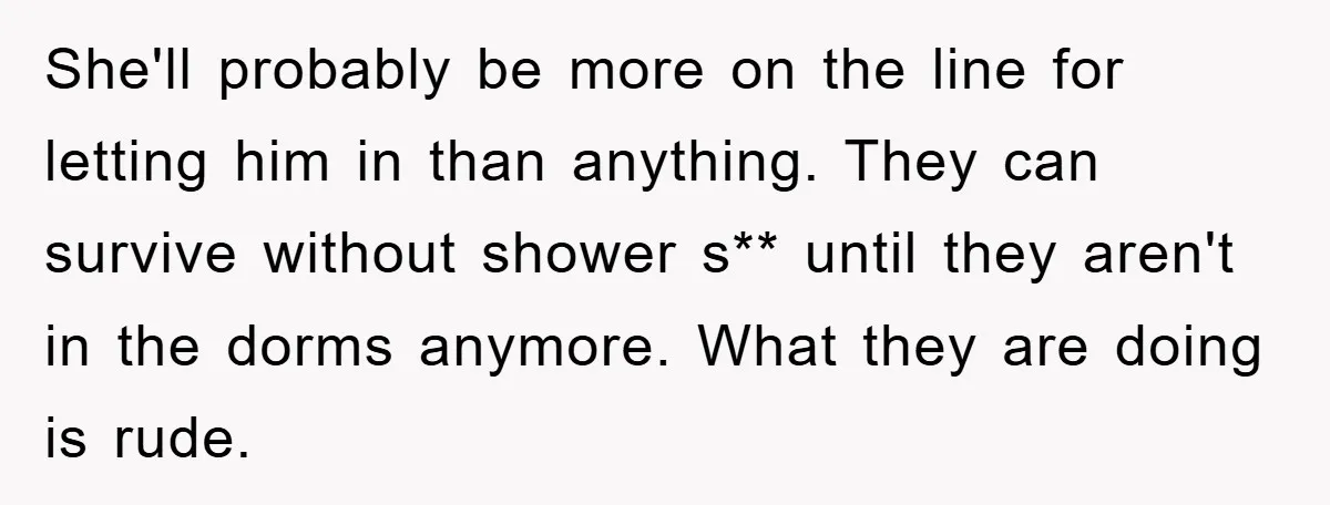 She'll probably be more on the line for letting him in than anything. They can survive without shower s** until they aren't in the dorms anymore. What they are doing...