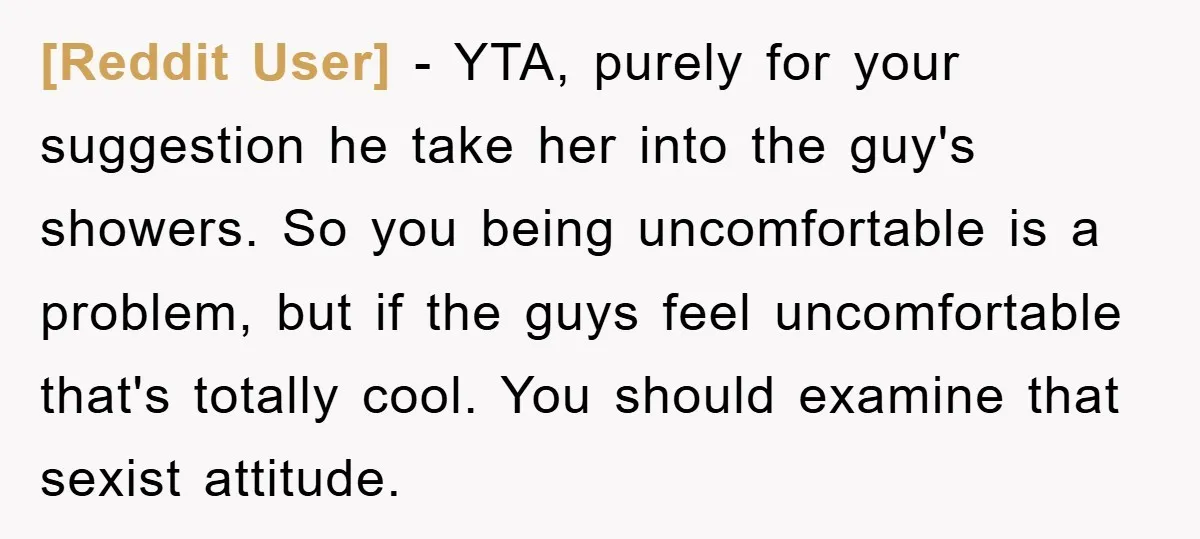 [Reddit User] − YTA, purely for your suggestion he take her into the guy's showers. So you being uncomfortable is a problem, but if the guys feel uncomfortable that's totally...
