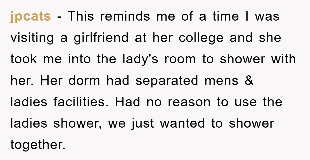 jpcats − This reminds me of a time I was visiting a girlfriend at her college and she took me into the lady's room to shower with her. Her dorm...