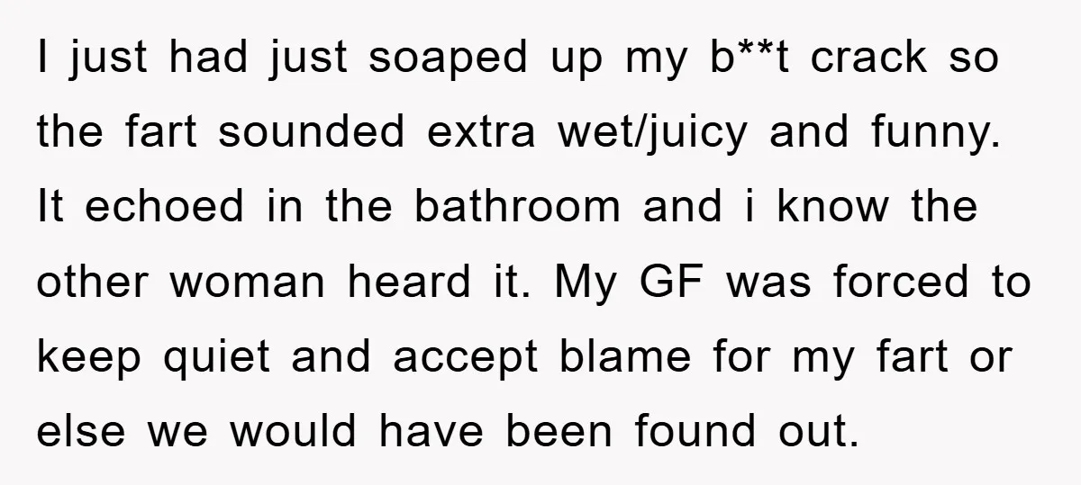 I just had just soaped up my b**t crack so the fart sounded extra wet/juicy and funny. It echoed in the bathroom and i know the other woman heard it....