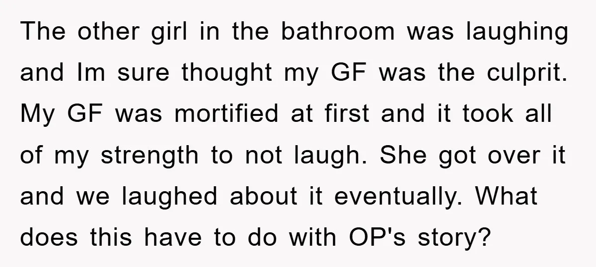 The other girl in the bathroom was laughing and Im sure thought my GF was the culprit. My GF was mortified at first and it took all of my strength...