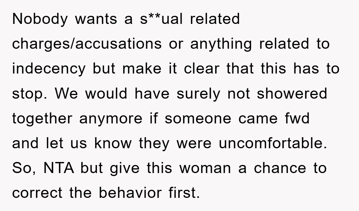 Nobody wants a s**ual related charges/accusations or anything related to indecency but make it clear that this has to stop. We would have surely not showered together anymore if someone...