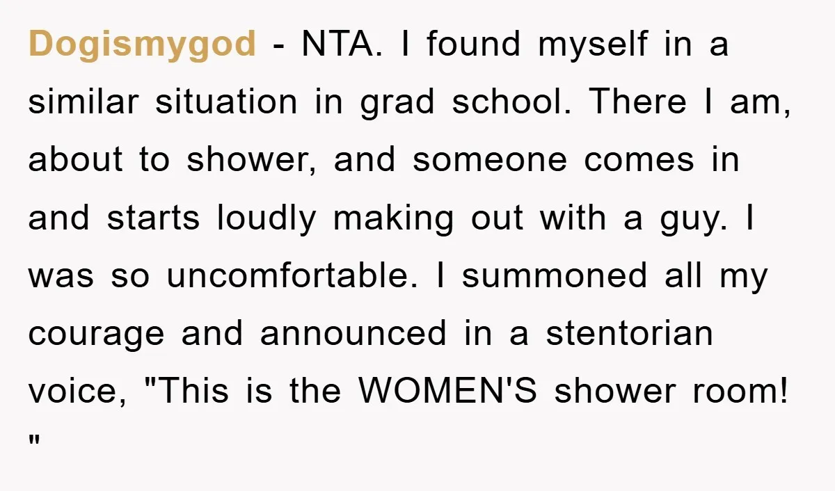 Dogismygod − NTA. I found myself in a similar situation in grad school. There I am, about to shower, and someone comes in and starts loudly making out with a...