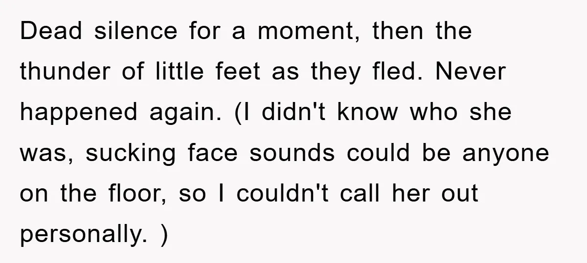 Dead silence for a moment, then the thunder of little feet as they fled. Never happened again. (I didn't know who she was, sucking face sounds could be anyone on...