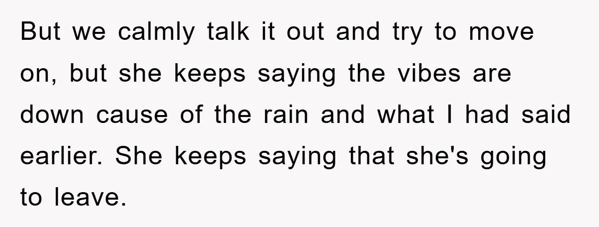 But we calmly talk it out and try to move on, but she keeps saying the vibes are down cause of the rain and what I had said earlier. She...