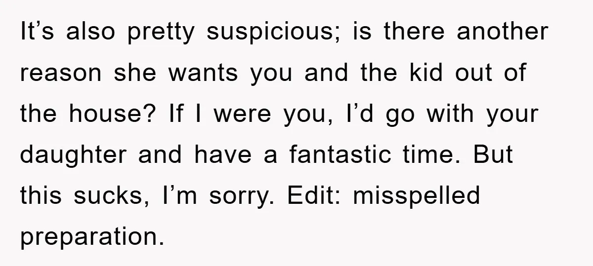 It’s also pretty suspicious; is there another reason she wants you and the kid out of the house? If I were you, I’d go with your daughter and have a...