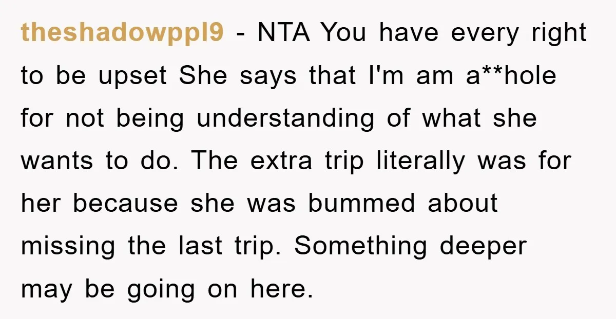theshadowppl9 − NTA You have every right to be upset She says that I'm am a**hole for not being understanding of what she wants to do. The extra trip literally...