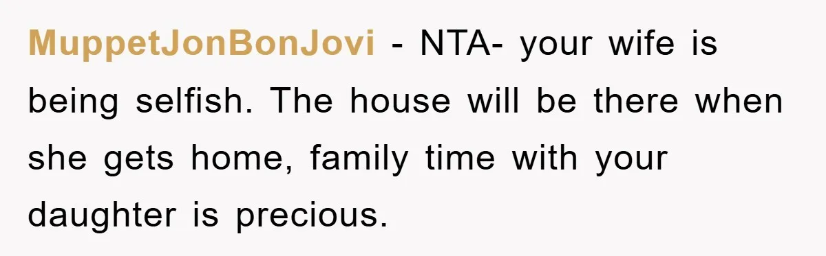 MuppetJonBonJovi − NTA- your wife is being selfish. The house will be there when she gets home, family time with your daughter is precious.