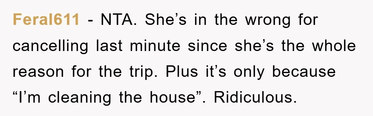 Feral611 − NTA. She’s in the wrong for cancelling last minute since she’s the whole reason for the trip. Plus it’s only because “I’m cleaning the house”. Ridiculous.