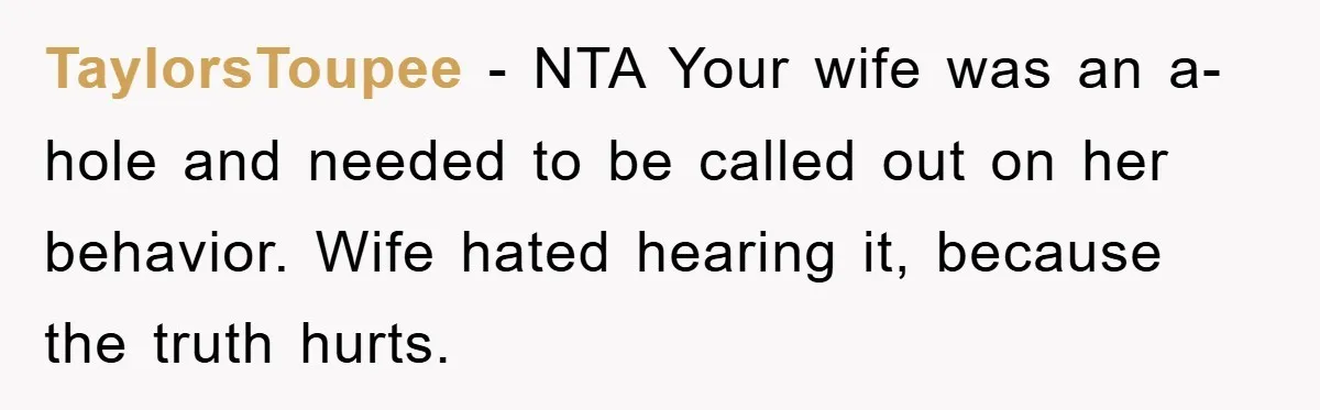 TaylorsToupee − NTA Your wife was an a-hole and needed to be called out on her behavior. Wife hated hearing it, because the truth hurts.