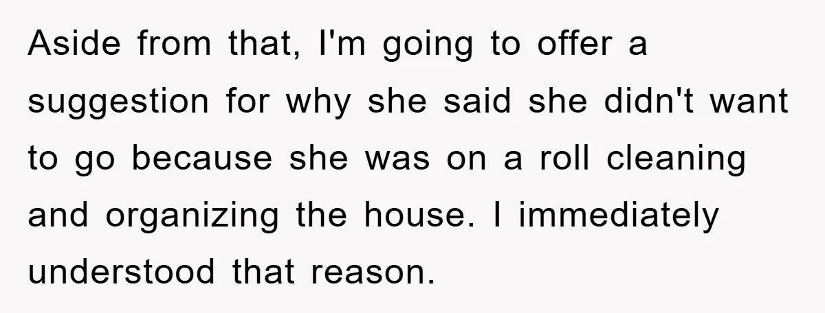 Aside from that, I'm going to offer a suggestion for why she said she didn't want to go because she was on a roll cleaning and organizing the house. I...