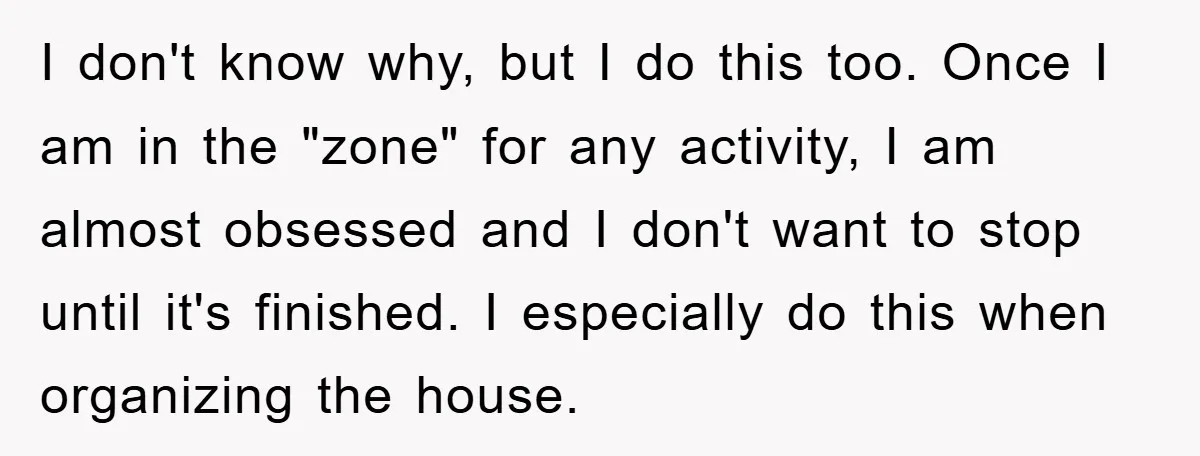 I don't know why, but I do this too. Once I am in the "zone" for any activity, I am almost obsessed and I don't want to stop until it's...
