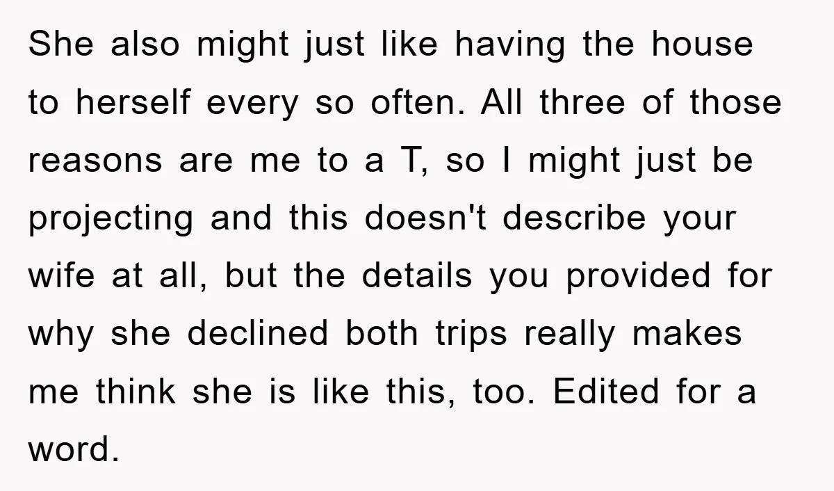 She also might just like having the house to herself every so often. All three of those reasons are me to a T, so I might just be projecting and...