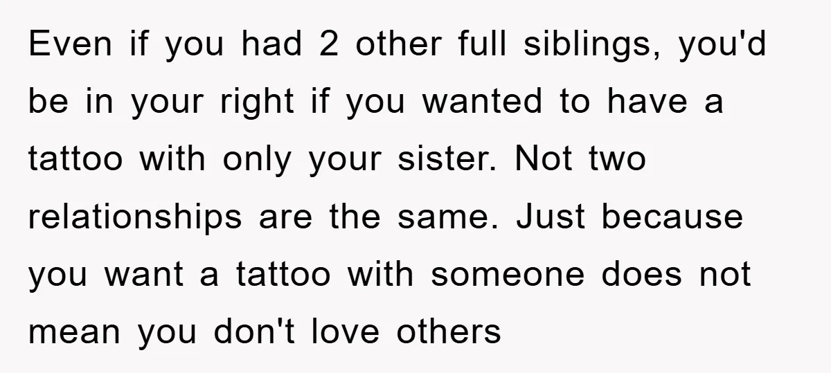 Even if you had 2 other full siblings, you'd be in your right if you wanted to have a tattoo with only your sister. Not two relationships are the same....