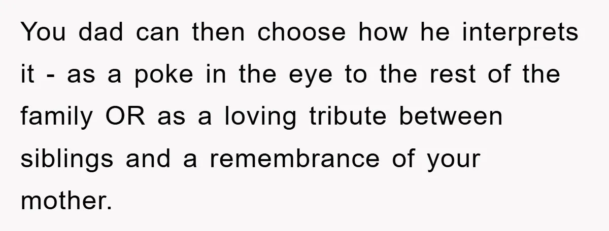 You dad can then choose how he interprets it - as a poke in the eye to the rest of the family OR as a loving tribute between siblings and...