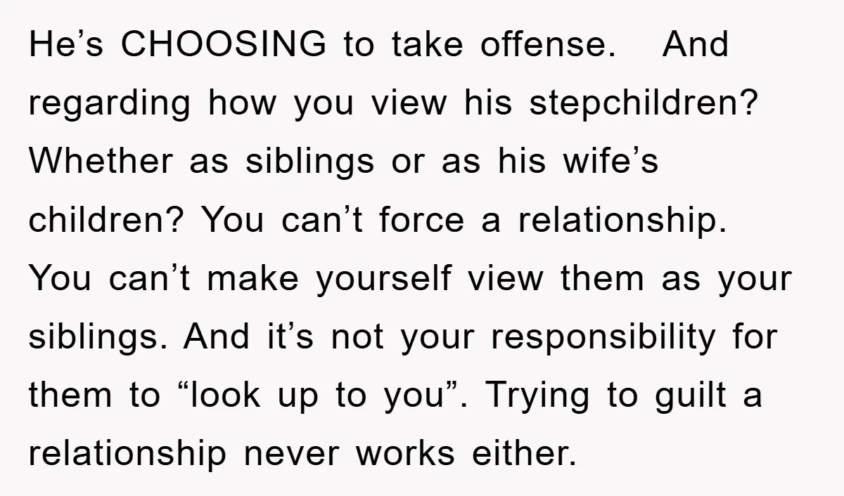 He’s CHOOSING to take offense. And regarding how you view his stepchildren? Whether as siblings or as his wife’s children? You can’t force a relationship. You can’t make yourself view...