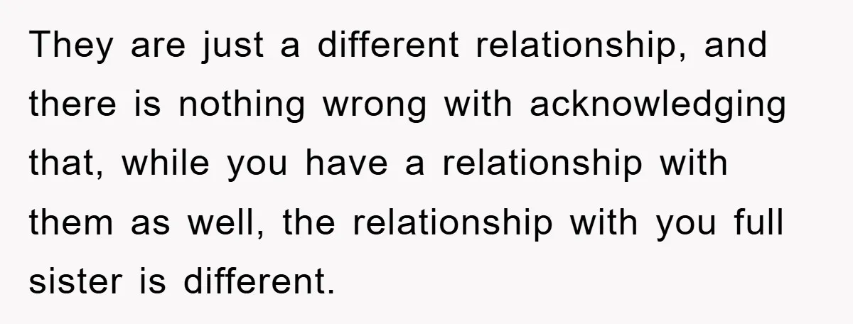 They are just a different relationship, and there is nothing wrong with acknowledging that, while you have a relationship with them as well, the relationship with you full sister is...