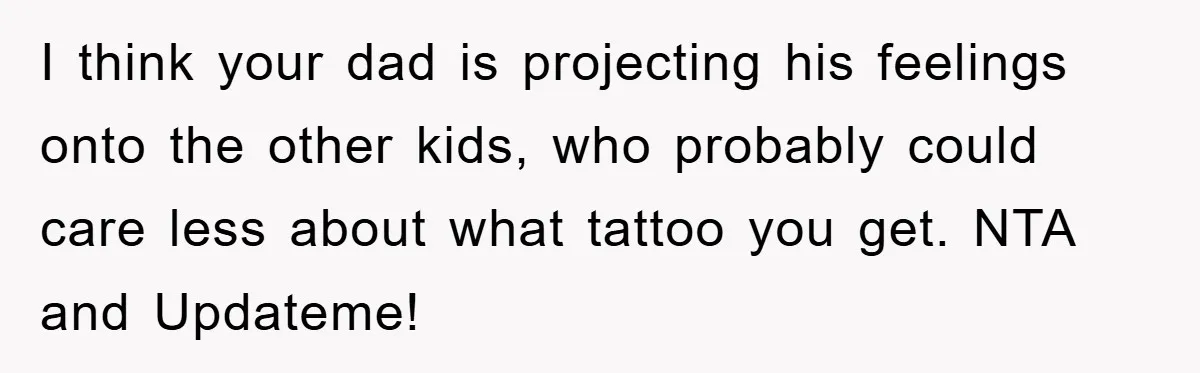 I think your dad is projecting his feelings onto the other kids, who probably could care less about what tattoo you get. NTA and Updateme!
