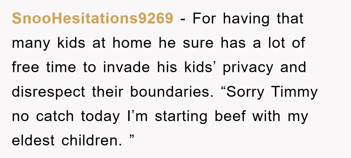 SnooHesitations9269 − For having that many kids at home he sure has a lot of free time to invade his kids’ privacy and disrespect their boundaries. “Sorry Timmy no catch...