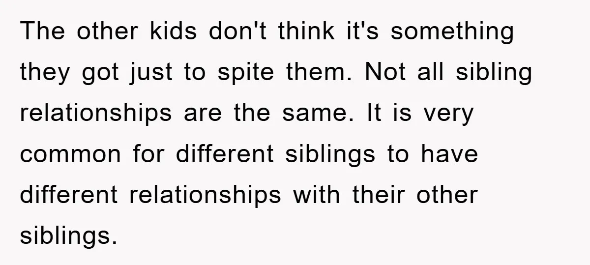 The other kids don't think it's something they got just to spite them. Not all sibling relationships are the same. It is very common for different siblings to have different...