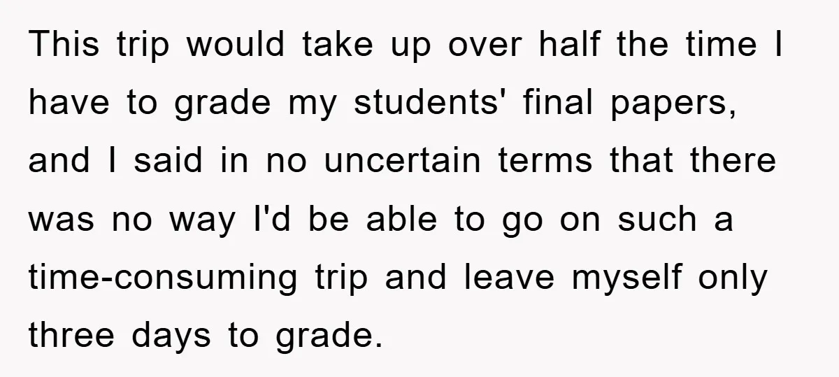 This trip would take up over half the time I have to grade my students' final papers, and I said in no uncertain terms that there was no way I'd...