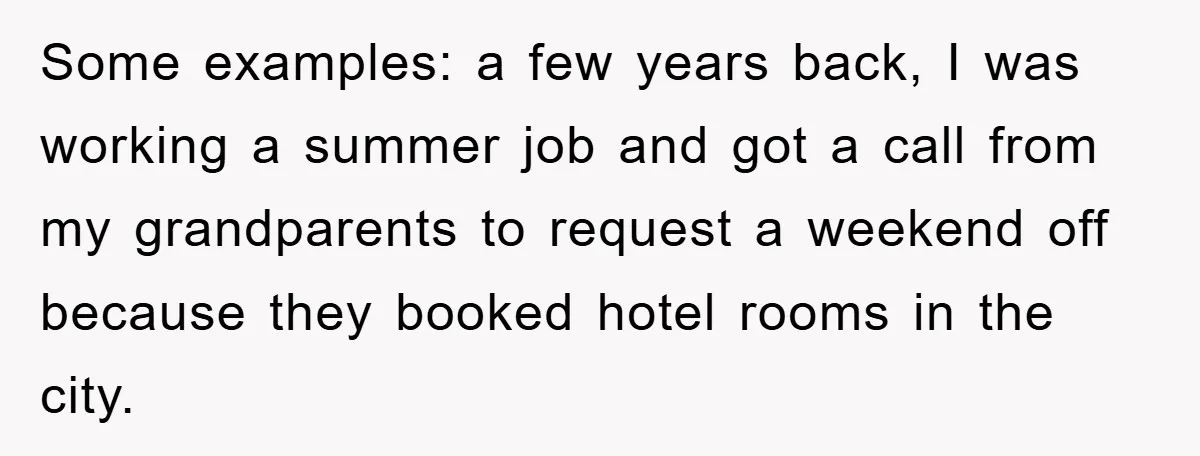 Some examples: a few years back, I was working a summer job and got a call from my grandparents to request a weekend off because they booked hotel rooms in...