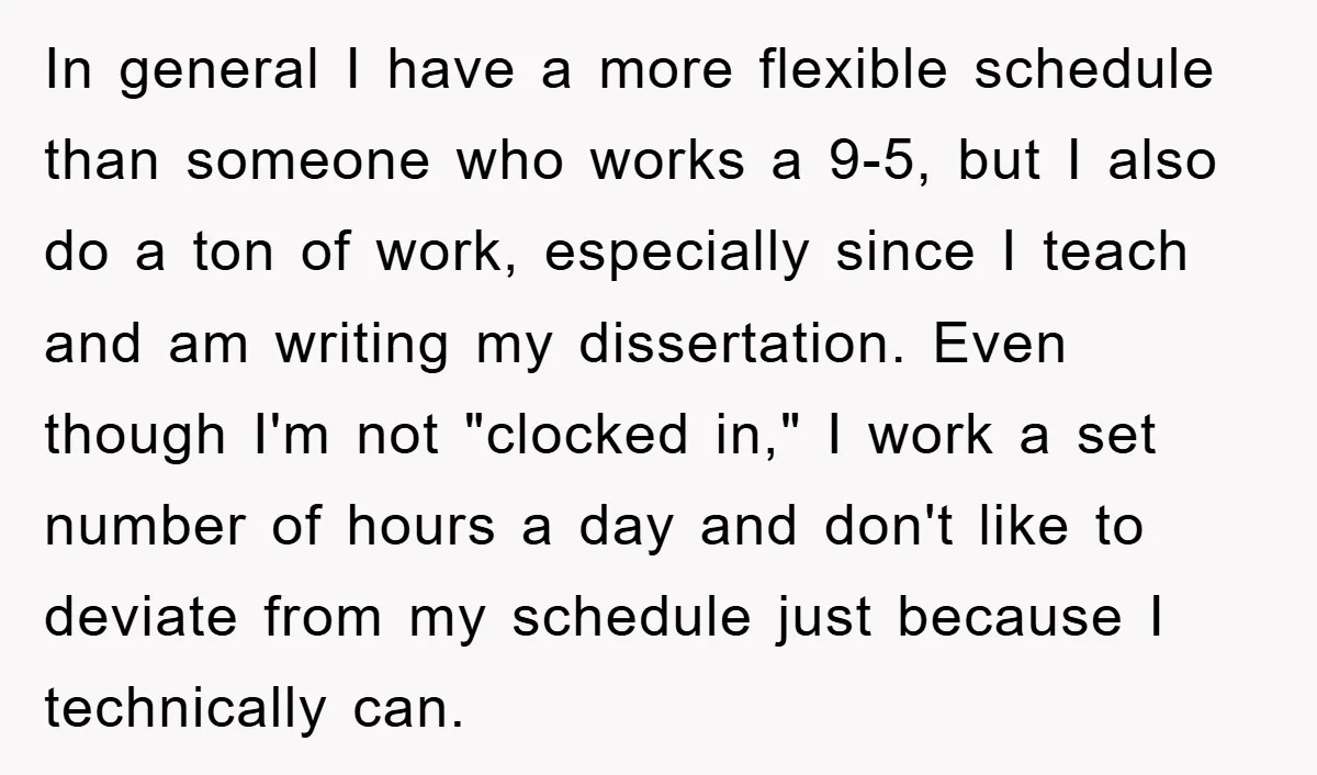 In general I have a more flexible schedule than someone who works a 9-5, but I also do a ton of work, especially since I teach and am writing my...