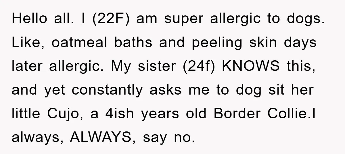 Hello all. I (22F) am super allergic to dogs. Like, oatmeal baths and peeling skin days later allergic. My sister (24f) KNOWS this, and yet constantly asks me to dog...