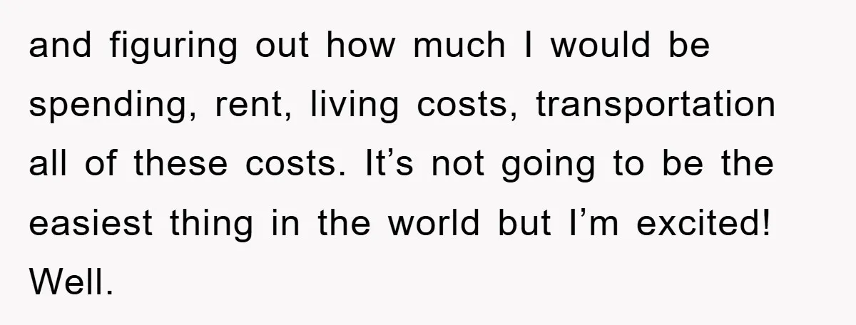 and figuring out how much I would be spending, rent, living costs, transportation all of these costs. It’s not going to be the easiest thing in the world but I’m...