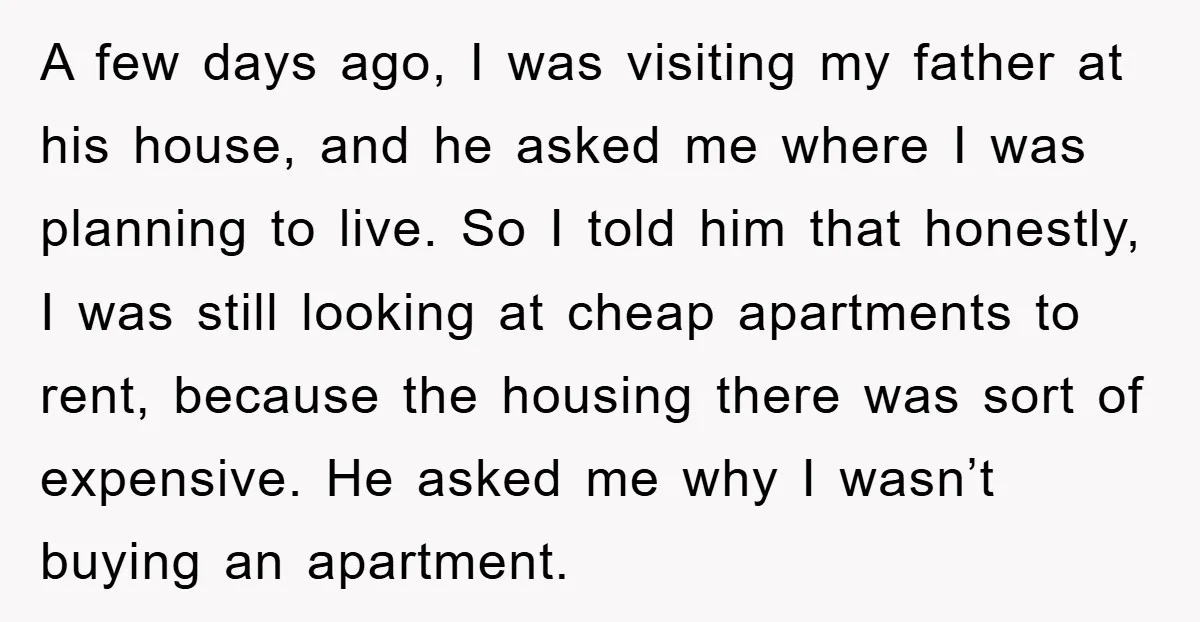 A few days ago, I was visiting my father at his house, and he asked me where I was planning to live. So I told him that honestly, I was...