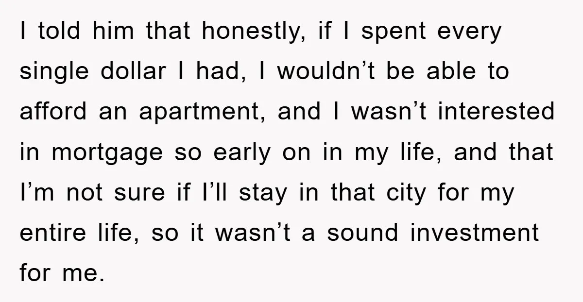 I told him that honestly, if I spent every single dollar I had, I wouldn’t be able to afford an apartment, and I wasn’t interested in mortgage so early on...