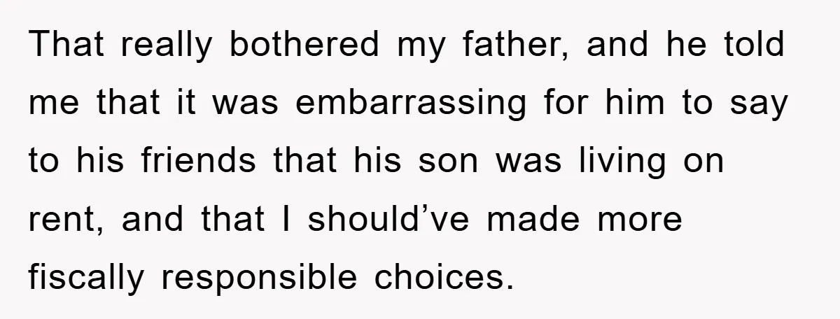 That really bothered my father, and he told me that it was embarrassing for him to say to his friends that his son was living on rent, and that I...