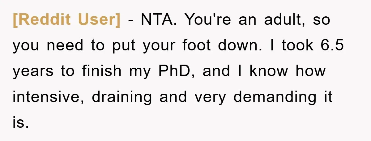 [Reddit User] − NTA. You're an adult, so you need to put your foot down. I took 6.5 years to finish my PhD, and I know how intensive, draining and...