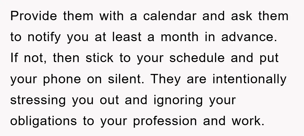 Provide them with a calendar and ask them to notify you at least a month in advance. If not, then stick to your schedule and put your phone on silent....
