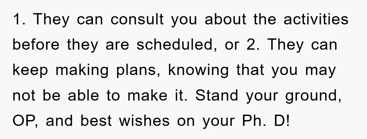 1. They can consult you about the activities before they are scheduled, or 2. They can keep making plans, knowing that you may not be able to make it. Stand...