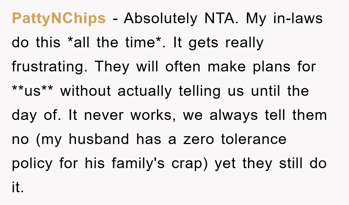 PattyNChips − Absolutely NTA. My in-laws do this *all the time*. It gets really frustrating. They will often make plans for **us** without actually telling us until the day of....