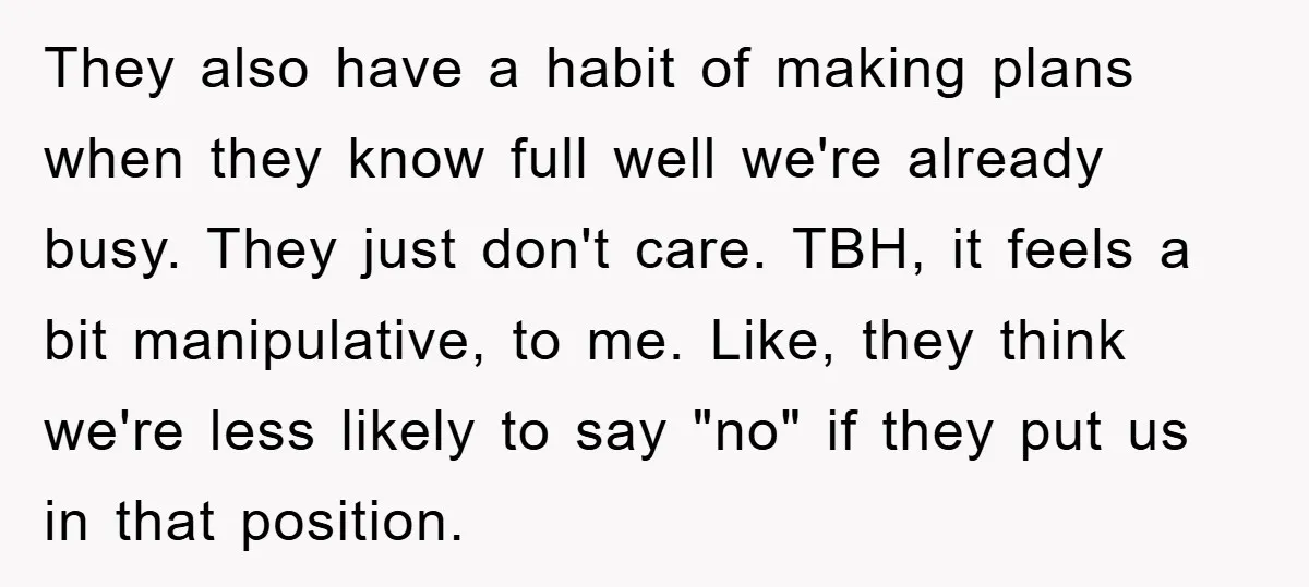 They also have a habit of making plans when they know full well we're already busy. They just don't care. TBH, it feels a bit manipulative, to me. Like, they...