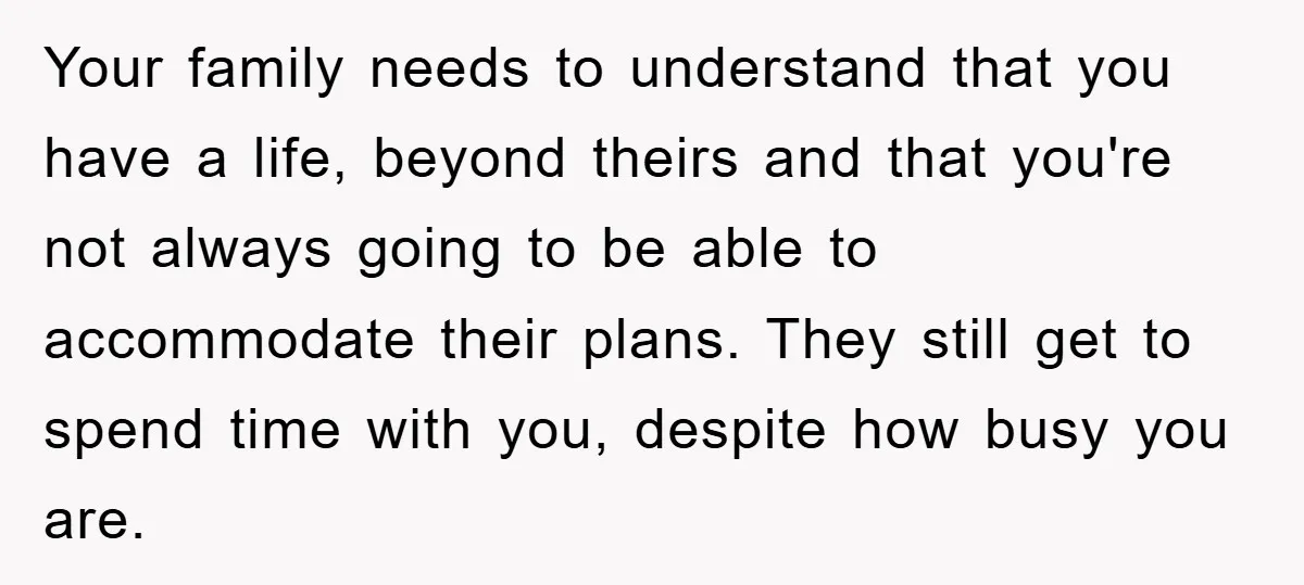 Your family needs to understand that you have a life, beyond theirs and that you're not always going to be able to accommodate their plans. They still get to spend...